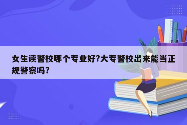 女生读警校哪个专业好?大专警校出来能当正规警察吗?