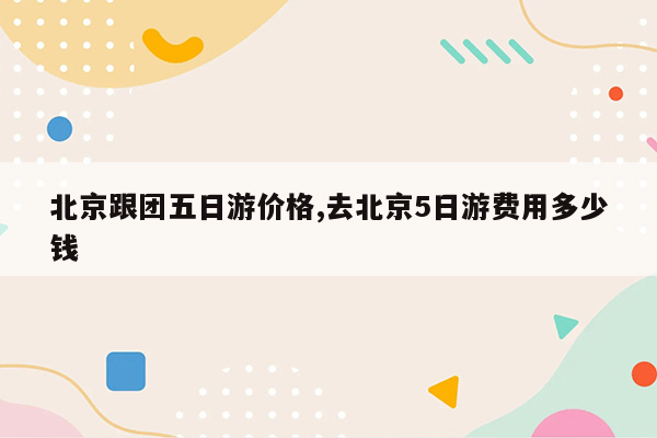 北京跟团五日游价格,去北京5日游费用多少钱