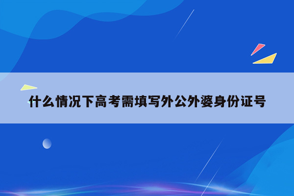 什么情况下高考需填写外公外婆身份证号