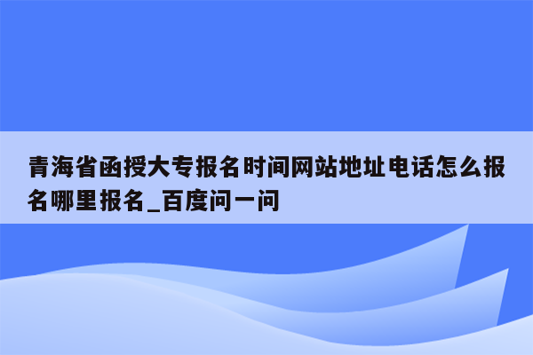 青海省函授大专报名时间网站地址电话怎么报名哪里报名_百度问一问