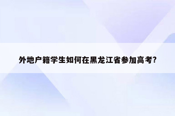 外地户籍学生如何在黑龙江省参加高考?