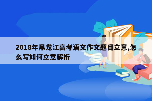 2018年黑龙江高考语文作文题目立意,怎么写如何立意解析