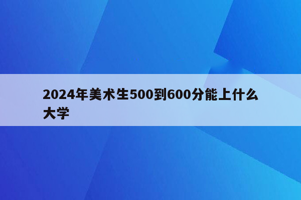 2024年美术生500到600分能上什么大学