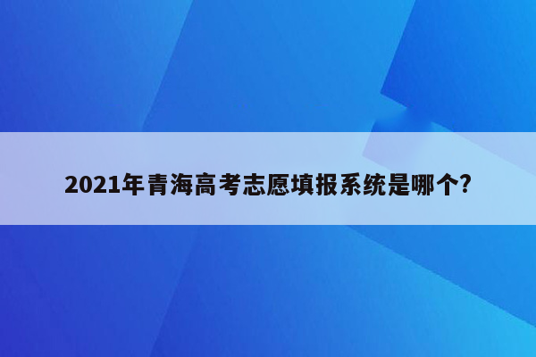 2021年青海高考志愿填报系统是哪个?