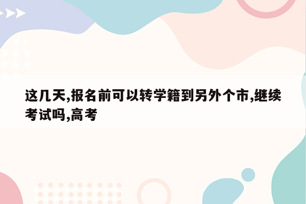 这几天,报名前可以转学籍到另外个市,继续考试吗,高考