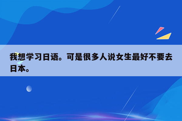 我想学习日语。可是很多人说女生最好不要去日本。