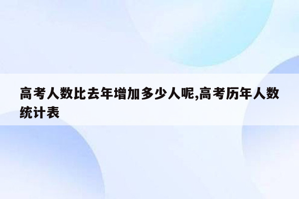 高考人数比去年增加多少人呢,高考历年人数统计表