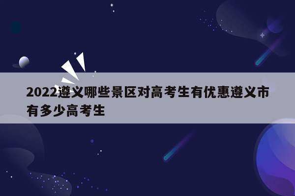 2022遵义哪些景区对高考生有优惠遵义市有多少高考生