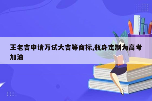 王老吉申请万试大吉等商标,瓶身定制为高考加油