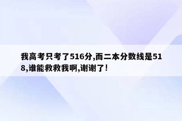 我高考只考了516分,而二本分数线是518,谁能救救我啊,谢谢了!