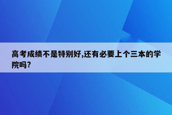 高考成绩不是特别好,还有必要上个三本的学院吗?