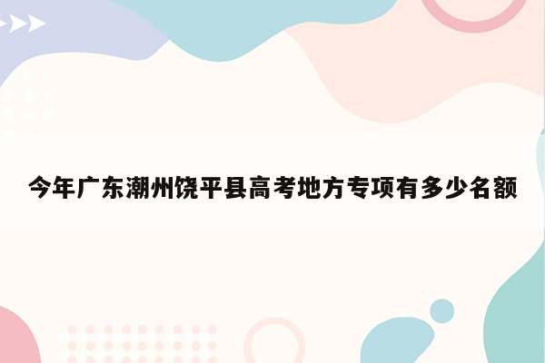 今年广东潮州饶平县高考地方专项有多少名额
