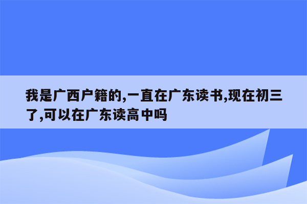 我是广西户籍的,一直在广东读书,现在初三了,可以在广东读高中吗