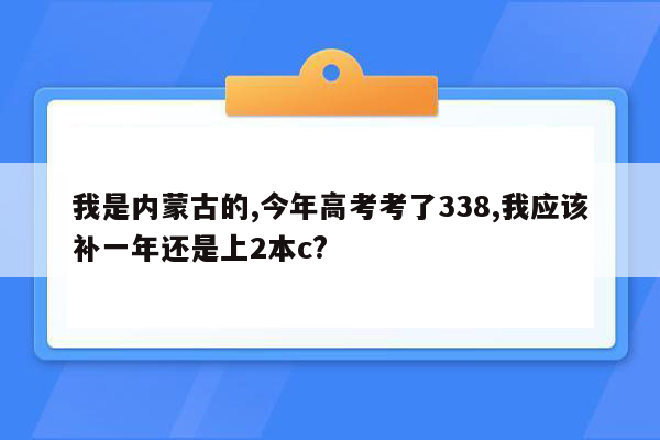 我是内蒙古的,今年高考考了338,我应该补一年还是上2本c?