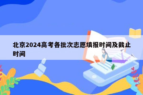 北京2024高考各批次志愿填报时间及截止时间