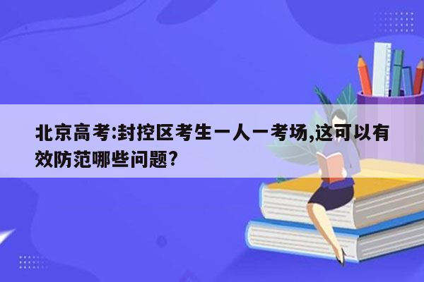 北京高考:封控区考生一人一考场,这可以有效防范哪些问题?
