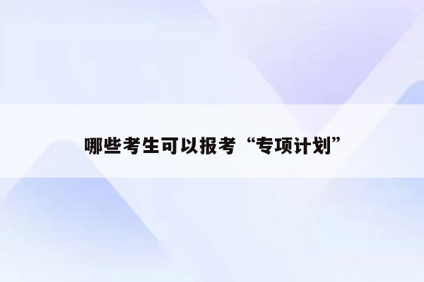 哪些考生可以报考“专项计划”