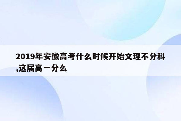 2019年安徽高考什么时候开始文理不分科,这届高一分么