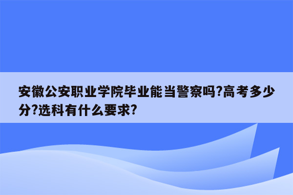 安徽公安职业学院毕业能当警察吗?高考多少分?选科有什么要求?