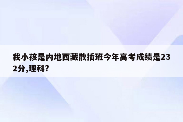 我小孩是内地西藏散插班今年高考成绩是232分,理科?