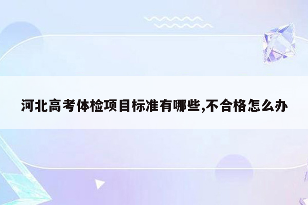 河北高考体检项目标准有哪些,不合格怎么办