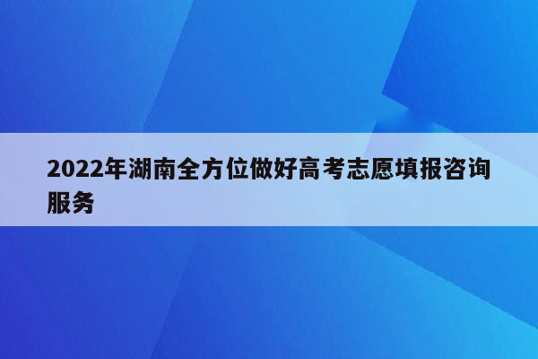 2022年湖南全方位做好高考志愿填报咨询服务