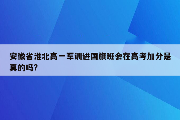 安徽省淮北高一军训进国旗班会在高考加分是真的吗?