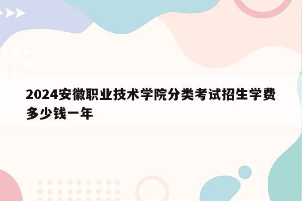 2024安徽职业技术学院分类考试招生学费多少钱一年