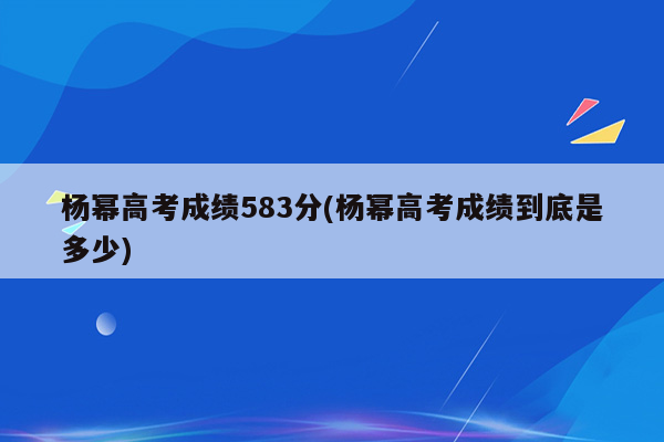 杨幂高考成绩583分(杨幂高考成绩到底是多少)