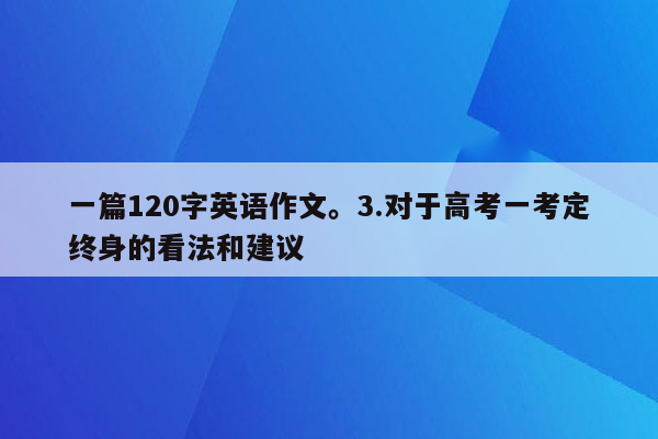 一篇120字英语作文。3.对于高考一考定终身的看法和建议