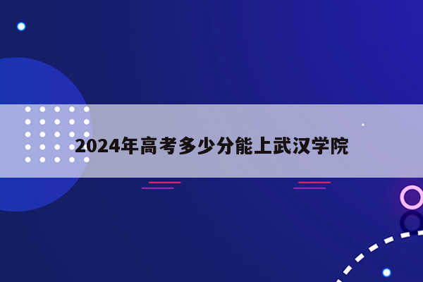 2024年高考多少分能上武汉学院