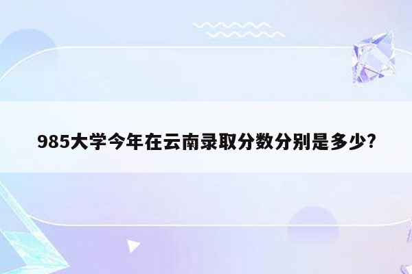 985大学今年在云南录取分数分别是多少?