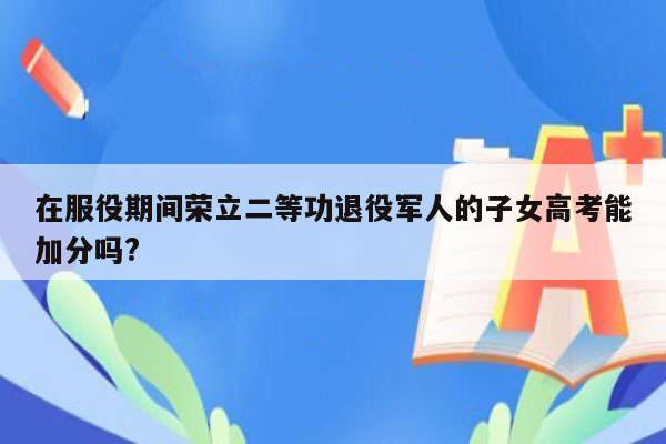 在服役期间荣立二等功退役军人的子女高考能加分吗?