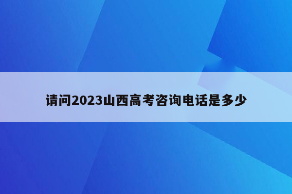 请问2023山西高考咨询电话是多少