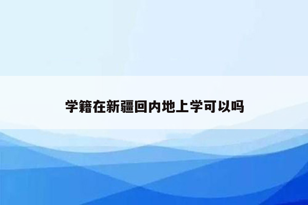 学籍在新疆回内地上学可以吗