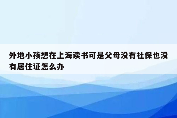 外地小孩想在上海读书可是父母没有社保也没有居住证怎么办