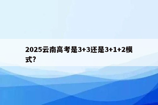 2025云南高考是3+3还是3+1+2模式?