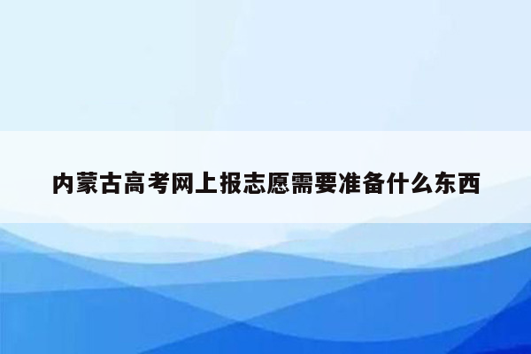 内蒙古高考网上报志愿需要准备什么东西