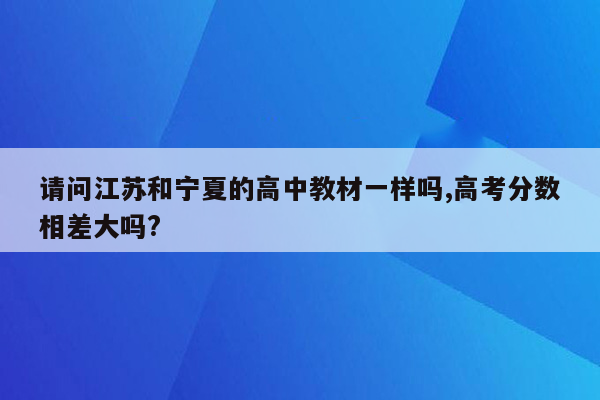 请问江苏和宁夏的高中教材一样吗,高考分数相差大吗?