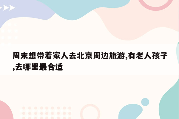 周末想带着家人去北京周边旅游,有老人孩子,去哪里最合适
