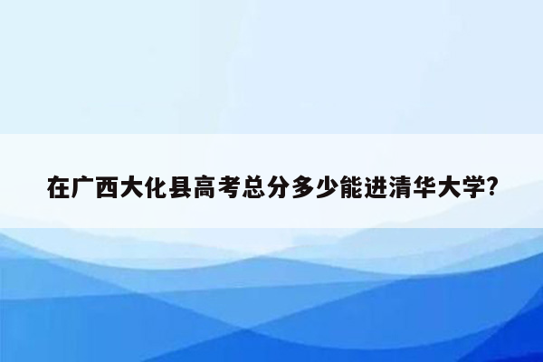 在广西大化县高考总分多少能进清华大学?