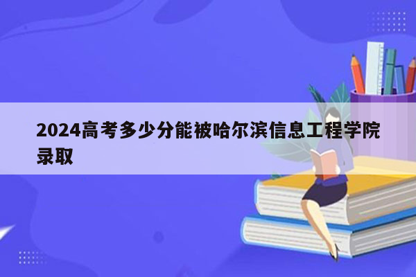 2024高考多少分能被哈尔滨信息工程学院录取