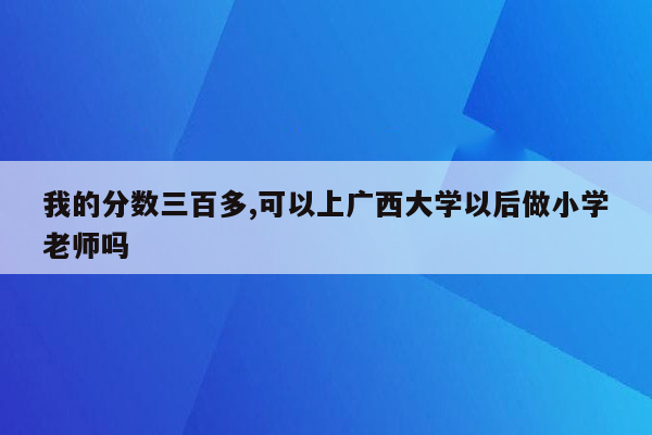 我的分数三百多,可以上广西大学以后做小学老师吗