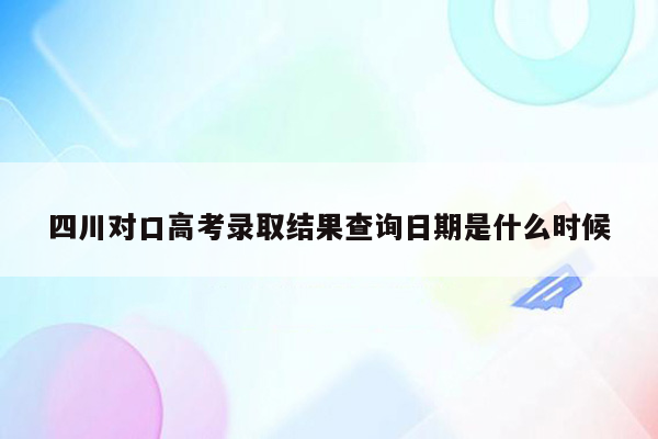四川对口高考录取结果查询日期是什么时候