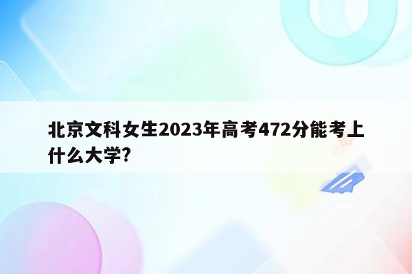 北京文科女生2023年高考472分能考上什么大学?