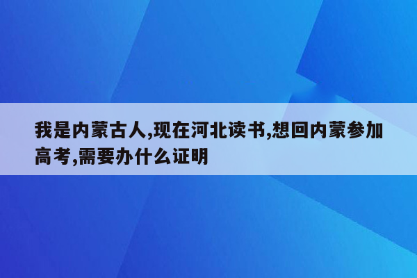 我是内蒙古人,现在河北读书,想回内蒙参加高考,需要办什么证明