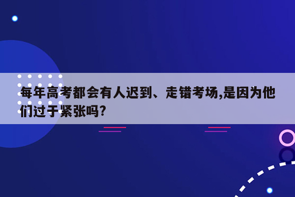 每年高考都会有人迟到、走错考场,是因为他们过于紧张吗?