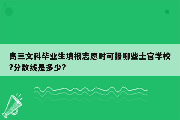 高三文科毕业生填报志愿时可报哪些士官学校?分数线是多少?
