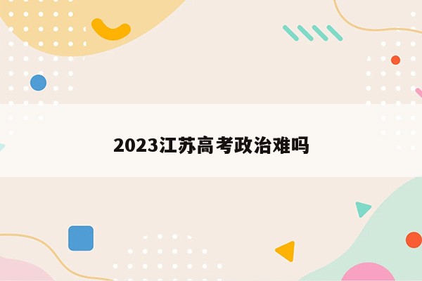 2023江苏高考政治难吗