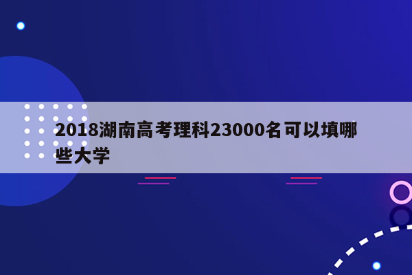 2018湖南高考理科23000名可以填哪些大学